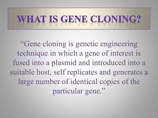 “Gene cloning is genetic engineering
technique in which a gene of interest is
fused into a plasmid and introduced into a
suitable host, self replicates and generates a
large number of identical copies of the
particular gene.”
 