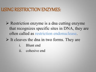 USING RESTRICTION ENZYMES:
 Restriction enzyme is a dna cutting enzyme
that recognizes specific sites in DNA, they are
often called as restriction endonuclease.
 It cleaves the dna in two forms. They are
i. Blunt end
ii. cohesive end
 
