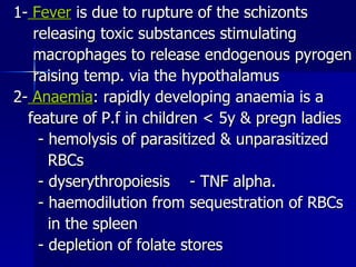 1-  Fever  is due to rupture of the schizonts releasing toxic substances stimulating  macrophages to release endogenous pyrogen raising temp. via the hypothalamus 2-  Anaemia : rapidly developing anaemia is a feature of P.f in children < 5y & pregn ladies - hemolysis of parasitized & unparasitized RBCs - dyserythropoiesis  - TNF alpha. - haemodilution from sequestration of RBCs in the spleen - depletion of folate stores 