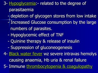 3-  Hypoglycemia :- related to the degree of parasitaemia - depletion of glycogen stores from low intake - Increased Glucose consumption by the large numbers of parasites. - Hypoglycemic effect of TNF - Quinine therapy & release of insulin - Suppression of gluconeogenesis 4-  Black water fever  wz severe intravas hemolys causing anaemia, Hb uria & renal failure 5- Immune  thrombocytopenia & coagulopathy 