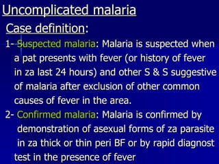 Uncomplicated malaria Case definition : 1-  Suspected malaria : Malaria is suspected when a pat presents with fever (or history of fever in za last 24 hours) and other S & S suggestive of malaria after exclusion of other common causes of fever in the area. 2-  Confirmed malaria : Malaria is confirmed by demonstration of asexual forms of za parasite in za thick or thin peri BF or by rapid diagnost test in the presence of fever  