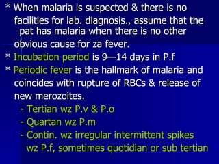 * When malaria is suspected & there is no facilities for lab. diagnosis., assume that the  pat has malaria when there is no other obvious cause for za fever. *  Incubation period  is 9—14 days in P.f *  Periodic fever  is the hallmark of malaria and coincides with rupture of RBCs & release of new merozoites. - Tertian wz P.v & P.o - Quartan wz P.m - Contin. wz irregular intermittent spikes wz P.f, sometimes quotidian or sub tertian 