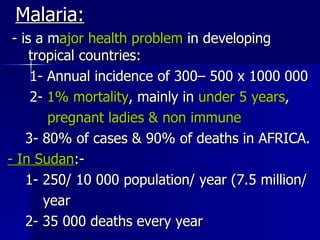Malaria: - is a m ajor health problem  in developing  tropical countries: 1- Annual incidence of 300– 500 x 1000 000 2-  1% mortality , mainly in  under 5 years , pregnant ladies & non immune 3- 80% of cases & 90% of deaths in AFRICA. - In Sudan :-  1- 250/ 10 000 population/ year (7.5 million/ year 2- 35 000 deaths every year 