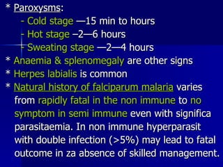 *  Paroxysms : - Cold stage  —15 min to hours - Hot stage  –2—6 hours - Sweating stage  —2—4 hours *  Anaemia & splenomegaly  are other signs *  Herpes labialis  is common *  Natural history of falciparum malaria  varies from  rapidly fatal in the non immune  to  no symptom in semi immune  even with significa parasitaemia. In non immune hyperparasit with double infection (>5%) may lead to fatal outcome in za absence of skilled management. 