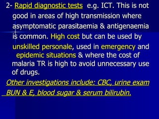 2-  Rapid diagnostic tests   e.g. ICT. This is not good in areas of high transmission where asymptomatic parasitaemia & antigenaemia is common.  High cost  but can be used by unskilled personale , used in  emergency  and  epidemic situations  & where the cost of  malaria TR is high to avoid unnecessary use  of drugs. Other investigations include: CBC, urine exam BUN & E, blood sugar & serum bilirubin. 