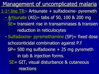 Management of uncomplicated malaria 1-1 st  line TR :- Artsunate + sulfadoxine- pyremeth -  Artsunate  (AS)= tabs of 50, 100 & 200 mg SE = transient rise in transaminases & transien reduction in reticulocytes -  Sulfadoxine- pyremethamine  (SP)= fixed dose schozonticidal combination against P.f SP= 500 mg sulfadoxine + 25 mg pyremeth in tab & injection forms. SE = GIT, visual disturbance & cutaneous  reactions 