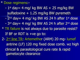 *  Dose regimens :- - 1 st  day= 4 mg/ kg BW AS + 25 mg/kg BW sulfadoxine + 1.25 mg/kg BW pyremeth - 2 nd  day= 4 mg/ kg BW AS 24 h after 1 st  dose - 3 rd  day= 4 mg/ kg BW AS 24 h after 2 nd  dose *  TR failure  is not always due to parasite resist? If BF or RDT is +ve go to: 2-  2 nd  line TR :  Artemethe r (ARM) 20 mg-  lumef antrine (LF) 120 mg fixed dose comb. wz high clinical & parasitological cure rate & rapid  gametocyte clearance  