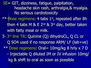 SE = GIT, dizziness, fatigue, palpitation,  headache skin rash, arthralgia,& myalgia.  No serious cardiotoxicity **  Dose regimens : 4 tabs 1 st , repeated after 8h then 4 tabs M & E 2 nd  & 3 rd  day, better taken with fatty meal or milk. 3-  3 rd  line TR : Quinine (Q) dihydroCL, Q CL or  Q SO4 used if no response ARM/ LF (lab+ve) **  Dose regimens : Oral= 10mg/kg 8 hrly x 7 D - Injectable Q diluted IM or IV infusion 10mg/ kg & shift to oral as soon as possible 