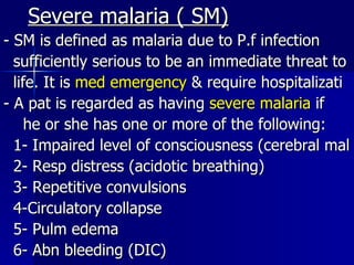 Severe malaria ( SM) - SM is defined as malaria due to P.f infection sufficiently serious to be an immediate threat to life. It is  med emergency  & require hospitalizati - A pat is regarded as having  severe malaria  if he or she has one or more of the following: 1- Impaired level of consciousness (cerebral mal 2- Resp distress (acidotic breathing) 3- Repetitive convulsions 4-Circulatory collapse 5- Pulm edema 6- Abn bleeding (DIC) 
