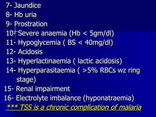 7- Jaundice 8- Hb uria 9- Prostration 10- Severe anaemia (Hb < 5gm/dl) 11- Hypoglycemia ( BS < 40mg/dl) 12- Acidosis 13- Hyperlactinaemia ( lactic acidosis) 14- Hyperparasitaemia ( >5% RBCs wz ring  stage) 15- Renal impairment 16- Electrolyte imbalance (hyponatraemia) *** TSS is a chronic complication of malaria 