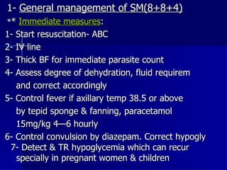 1-  General management of SM(8+8+4) * *  Immediate measures : 1- Start resuscitation- ABC 2- IV line 3- Thick BF for immediate parasite count 4- Assess degree of dehydration, fluid requirem and correct accordingly 5- Control fever if axillary temp 38.5 or above by tepid sponge & fanning, paracetamol 15mg/kg 4—6 hourly 6- Control convulsion by diazepam. Correct hypogly  7- Detect & TR hypoglycemia which can recur  specially in pregnant women & children 