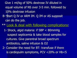 Give 1 ml/kg of 50% dextrose IV diluted in equal volume of NS over 3-5 min. followed by 10% dextrose infusion 8- Start Q IV or ARM IM. Q IM or AS supposit can do the job. **  Look & deal with following complications : 1- Shock, algid malaria: if SBP < 80mmHg suspect septicemia & take blood samples for cultures. Give parentral broad spectrum antibiotics, saline infusion & O2 2- Consider the need for BT: transfuse if there is cardiopulm symptoms, PCV <20% or Hb<5  