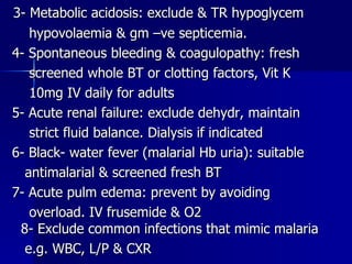 3- Metabolic acidosis: exclude & TR hypoglycem hypovolaemia & gm –ve septicemia. 4- Spontaneous bleeding & coagulopathy: fresh screened whole BT or clotting factors, Vit K 10mg IV daily for adults 5- Acute renal failure: exclude dehydr, maintain strict fluid balance. Dialysis if indicated 6- Black- water fever (malarial Hb uria): suitable antimalarial & screened fresh BT 7- Acute pulm edema: prevent by avoiding  overload. IV frusemide & O2  8- Exclude common infections that mimic malaria e.g. WBC, L/P & CXR 