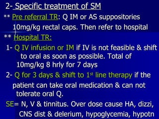 2-  Specific treatment of SM **  Pre referral TR : Q IM or AS suppositories 10mg/kg rectal caps. Then refer to hospital **  Hospital TR: 1-  Q IV infusion or IM  if IV is not feasible & shift  to oral as soon as possible. Total of  10mg/kg 8 hrly for 7 days 2-  Q for 3 days & shift to 1 st  line therapy  if the patient can take oral medication & can not  tolerate oral Q. SE = N, V & tinnitus. Over dose cause HA, dizzi, CNS dist & delerium, hypoglycemia, hypotn   