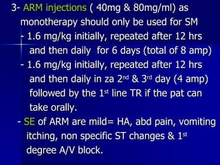 3-  ARM injections  ( 40mg & 80mg/ml) as  monotherapy should only be used for SM - 1.6 mg/kg initially, repeated after 12 hrs and then daily  for 6 days (total of 8 amp) - 1.6 mg/kg initially, repeated after 12 hrs and then daily in za 2 nd  & 3 rd  day (4 amp) followed by the 1 st  line TR if the pat can take orally. -  SE  of ARM are mild= HA, abd pain, vomiting itching, non specific ST changes & 1 st degree A/V block. 
