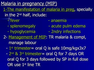 Malaria in pregnancy (MIP) 1-The manifestation of malaria in preg , specially in the 2 nd  half, include: - fever  - anaemia - splenomegaly  - acute pulm edema - hypoglycemia  - 2ndry infections 2-  Management of MIP : TR malaria & compl,  manage labour -  1 st  trimester = oral Q is safe 10mg/kgx3x7 -  2 nd  & 3 rd  trimester = oral Q for 7 days OR oral Q for 3 days followed by SP in full dose OR use 1 st  line TR   