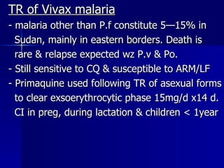 TR of Vivax malaria - malaria other than P.f constitute 5—15% in  Sudan, mainly in eastern borders. Death is  rare & relapse expected wz P.v & Po. - Still sensitive to CQ & susceptible to ARM/LF - Primaquine used following TR of asexual forms to clear exsoerythrocytic phase 15mg/d x14 d. CI in preg, during lactation & children < 1year 