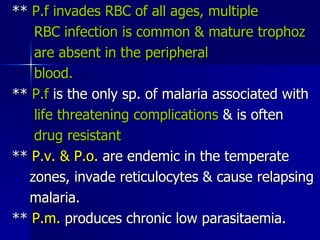 **  P.f invades RBC of all ages, multiple RBC infection is common & mature trophoz are absent in the peripheral blood.   **  P.f  is the only sp. of malaria associated with life threatening complications  & is often  drug resistant **  P.v. & P.o.  are endemic in the temperate zones, invade reticulocytes & cause relapsing malaria. **  P.m.  produces chronic low parasitaemia.  