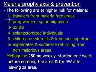 Malaria prophylaxis & prevention - The following are at higher risk for malaria: 1- travelers from malaria free areas 2- preg women, sp primigravida 3- SS dis 4- splenectomized individuals 5- children on steroids & immunosupp drugs 6- expatriates & sudanese returning from non malarious areas -  Mefloquine  250mg weekly, starting one week before entering the area & for 4W after leaving za area. 