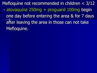 Mefloquine not recommended in children < 3/12 -  atovaquine 250mg + proguanil 100mg  begin one day before entering the area & for 7 days after leaving the area in those can not take  Mefloquine. 