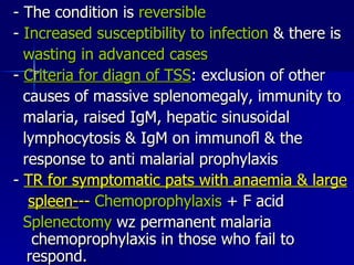 - The condition is  reversible -  Increased susceptibility to infection  & there is wasting in advanced cases -  Criteria for diagn of TSS : exclusion of other  causes of massive splenomegaly, immunity to  malaria, raised IgM, hepatic sinusoidal  lymphocytosis & IgM on immunofl & the response to anti malarial prophylaxis  -  TR for symptomatic pats with anaemia & large spleen- --  Chemoprophylaxis  + F acid  Splenectomy  wz permanent malaria  chemoprophylaxis in those who fail to  respond. 
