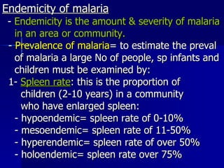 Endemicity of malaria -  Endemicity is the amount & severity of malaria in an area or community. -  Prevalence of malaria = to estimate the preval of malaria a large No of people, sp infants and children must be examined by: 1-  Spleen rate : this is the proportion of children (2-10 years) in a community  who have enlarged spleen: - hypoendemic= spleen rate of 0-10% - mesoendemic= spleen rate of 11-50%  - hyperendemic= spleen rate of over 50% - holoendemic= spleen rate over 75% 