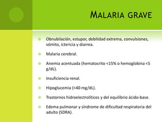 Malaria graveObnubilación, estupor, debilidad extrema, convulsiones, vómito, ictericia y diarrea.Malaria cerebral.Anemia acentuada (hematocrito <15% o hemoglobina <5 g/dL).Insuficiencia renal.Hipoglucemia (<40 mg/dL).Trastornos hidroelectrolíticos y del equilibrio ácido-base.Edema pulmonar y síndrome de dificultad respiratoria del adulto (SDRA).