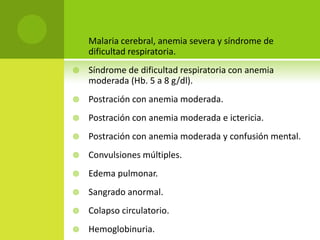 Malaria cerebral, anemia severa y síndrome de dificultad respiratoria.Síndrome de dificultad respiratoria con anemia moderada (Hb. 5 a 8 g/dl).Postración con anemia moderada.Postración con anemia moderada e ictericia.Postración con anemia moderada y confusión mental.Convulsiones múltiples.Edema pulmonar.Sangrado anormal.Colapso circulatorio.Hemoglobinuria.