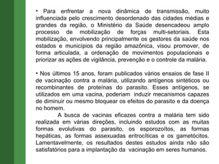 Para enfrentar a nova dinâmica de transmissão, muito influenciada pelo crescimento desordenado das cidades médias e grandes da região, o Ministério da Saúde desencadeou amplo processo de mobilização de forças multi-setoriais. Esta mobilização, envolvendo principalmente os gestores da saúde nos estados e municípios da região amazônica, visou promover, de forma articulada, a ordenação de movimentos populacionais e priorizar as ações de vigilância, prevenção e o controle da malária. Nos últimos 15 anos, foram publicados vários ensaios de fase II de vacinação contra a malária, utilizando antígenos sintéticos ou recombinantes de proteínas do parasito. Esses antígenos, se utilizados em uma vacina, poderiam  induzir mecanismos capazes de diminuir ou mesmo bloquear os efeitos do parasito e da doença no homem. A busca de vacinas eficazes contra a malária tem sido realizada em várias direções, incluindo estudos com as muitas formas evolutivas do parasito, os esporozoítos, as formas hepáticas, as formas assexuadas eritrocíticas e os gametócitos. Lamentavelmente, os resultados destes estudos ainda não são satisfatórios para a implantação da  vacinação em seres humanos. 