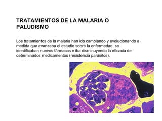 Los tratamientos de la malaria han ido cambiando y evolucionando a medida que avanzaba el estudio sobre la enfermedad, se identificaban nuevos fármacos e iba disminuyendo la eficacia de determinados medicamentos (resistencia parásitos).  TRATAMIENTOS DE LA MALARIA O PALUDISMO 