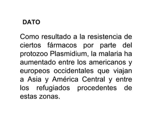 Como resultado a la resistencia de ciertos fármacos por parte del protozoo Plasmidium, la malaria ha aumentado entre los americanos y europeos occidentales que viajan a Asia y América Central y entre los refugiados procedentes de estas zonas. DATO 