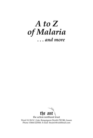 A to Z
      of Malaria
                 . . . and more




                    the ant
             the action northeast trust
Ward 10, B.O.C. Gate, Bongaigaon (North) 783 380, Assam
 Phone: 03664-225506. E-mail: theant1@ rediffmail.com
 