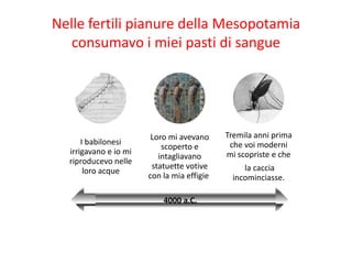 Nelle fertili pianure della Mesopotamia
   consumavo i miei pasti di sangue




                        Loro mi avevano      Tremila anni prima
      I babilonesi                            che voi moderni
                           scoperto e
  irrigavano e io mi                         mi scopriste e che
                          intagliavano
  riproducevo nelle
                        statuette votive         la caccia
       loro acque
                       con la mia effigie.    incominciasse.

                           4000 a.C.
 