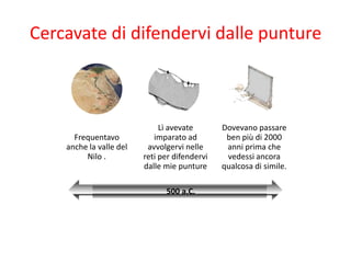 Cercavate di difendervi dalle punture



                              Lì avevate       Dovevano passare
      Frequentavo           imparato ad         ben più di 2000
    anche la valle del    avvolgervi nelle      anni prima che
         Nilo .          reti per difendervi    vedessi ancora
                         dalle mie punture     qualcosa di simile.

                               500 a.C.
 