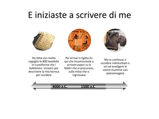 E iniziaste a scrivere di me



   Ho letto con molto        Poi arrivai in Egitto.Fu
                                                           Ma io continuai a
orgoglio le 800 tavolette   qui che incominciaste a
                                                        uccidere indisturbato e
   in cuneiforme che i        scrivere papiri su le
                                                          voi ad avvolgere le
 babilonesi incisero per    febbri che vi procuravo,
                                                         vostre mummie con
descrivere la mia tecnica      sulla milza che si
                                                            splenomegalia
       per uccidere                ingrossava


                   4000 a.C.              1500 a.C
 
