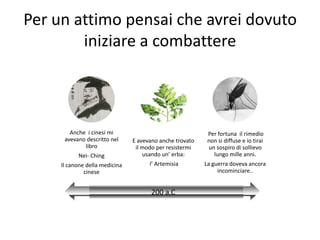 Per un attimo pensai che avrei dovuto
        iniziare a combattere



        Anche i cinesi mi                                  Per fortuna il rimedio
      avevano descritto nel     E avevano anche trovato    non si diffuse e io tirai
             libro               il modo per resistermi    un sospiro di sollievo
           Nei- Ching               usando un’ erba:         lungo mille anni.
     Il canone della medicina         l’ Artemisia        La guerra doveva ancora
              cinese                                           incominciare..


                                       200 a.C
 