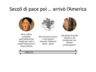 Secoli di pace poi … arrivò l’America



       Mi fu subito
                                                  L’alcaloide di quella
        simpatico         Ma in America viveva
                                                      corteccia era
    quell’italiano che       il mio nemico
                                                    mortale per me.
    navigò per mare e     naturale: l’albero di
                                                         Dovevo
   scoprì nuove terre e      quina - quina
                                                     preoccuparmi?
      nuove vittime

           1492 d.C
 