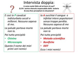 Intervista doppia:
                 1) come avete fatto ad arrivare sin qui?
            2) Chi veniva ritenuto responsabile della malaria
                  3) cosa fece precipitare la situazione?

E così io P cavalcai                  Io A succhiai il sangue e
   indisturbato secoli e                 infettai intere popolazioni
   millenni. Nessuno sapeva              senza troppe perdite.
   di me.                                Nessuno sapeva di me
La palude portava morte               La palude portava morte
   non io.                               non io
Poi tutto precipitò                   Poi tutto precipitò
• Chinino                             • Metodo scientifico
• Microscopio                         • Bonifiche
Questo il nome dei miei               • DDT
   primi veri nemici                  Ecco i miei nemici
 