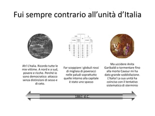 Fui sempre contrario all’unità d’Italia




                                                                        Ma uccidere Anita
  Ah! L’Italia. Ricordo tutte le
                                   Far scoppiare i globuli rossi   Garibaldi o tormentare fino
  mie vittime. A nord e a sud,
                                     di migliaia di poveracci       alla morte Cavour mi ha
  povere e ricche. Perché io
                                     nelle paludi soprattutto      dato grande soddisfazione.
  sono democratico: attacco
                                   quelle intorno alla capitale      L’Italia! La sua unità ha
  senza distinzioni di sesso e
                                        è stato uno spasso          coinciso con il tentativo
             di ceto.
                                                                    sistematico di sterminio


                                            1861 d.C.
 