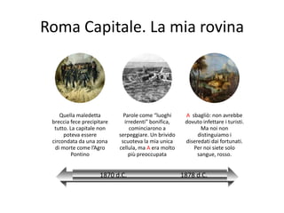 Roma Capitale. La mia rovina



    Quella maledetta          Parole come “luoghi      A sbagliò: non avrebbe
 breccia fece precipitare      irredenti” bonifica,    dovuto infettare i turisti.
  tutto. La capitale non         cominciarono a              Ma noi non
      poteva essere         serpeggiare. Un brivido         distinguiamo i
 circondata da una zona      scuoteva la mia unica     diseredati dai fortunati.
  di morte come l’Agro      cellula, ma A era molto       Per noi siete solo
          Pontino                più preoccupata            sangue, rosso.


                     1870 d.C.                        1878 d.C.
 