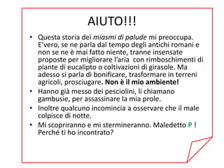AIUTO!!!
• Questa storia dei miasmi di palude mi preoccupa.
  E’vero, se ne parla dal tempo degli antichi romani e
  non se ne è mai fatto niente, tranne insensate
  proposte per migliorare l’aria con rimboschimenti di
  piante di eucalipto o coltivazioni di girasole. Ma
  adesso si parla di bonificare, trasformare in terreni
  agricoli, prosciugare. Non è il mio ambiente!
• Hanno già messo dei pesciolini, li chiamano
  gambusie, per assassinare la mia prole.
• Inoltre qualcuno incomincia a osservare che il male
  colpisce di notte.
• Mi scopriranno e mi stermineranno. Maledetto P !
  Perché ti ho incontrato?
 
