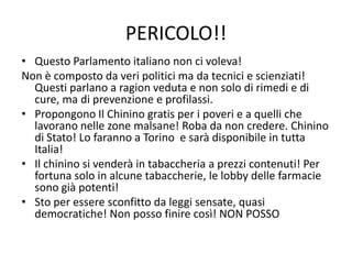 PERICOLO!!
• Questo Parlamento italiano non ci voleva!
Non è composto da veri politici ma da tecnici e scienziati!
  Questi parlano a ragion veduta e non solo di rimedi e di
  cure, ma di prevenzione e profilassi.
• Propongono Il Chinino gratis per i poveri e a quelli che
  lavorano nelle zone malsane! Roba da non credere. Chinino
  di Stato! Lo faranno a Torino e sarà disponibile in tutta
  Italia!
• Il chinino si venderà in tabaccheria a prezzi contenuti! Per
  fortuna solo in alcune tabaccherie, le lobby delle farmacie
  sono già potenti!
• Sto per essere sconfitto da leggi sensate, quasi
  democratiche! Non posso finire così! NON POSSO
 