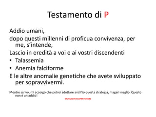 Testamento di P
Addio umani,
dopo questi millenni di proficua convivenza, per
   me, s’intende,
Lascio in eredità a voi e ai vostri discendenti
• Talassemia
• Anemia falciforme
E le altre anomalie genetiche che avete sviluppato
   per sopravvivermi.
Mentre scrivo, mi accorgo che potrei adottare anch’io questa strategia, magari meglio. Questo
   non è un addio!
                                       MUTARE PER SOPRAVVIVERE
 