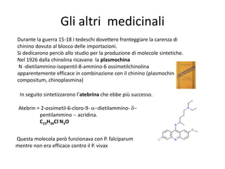 Gli altri medicinali
Durante la guerra 15-18 i tedeschi dovettero fronteggiare la carenza di
chinino dovuto al blocco delle importazioni.
Si dedicarono perciò allo studio per la produzione di molecole sintetiche.
Nel 1926 dalla chinolina ricavano la plasmochina
 N -dietilammino-isopentil-8-ammino-6 ossimetilchinolina
apparentemente efficace in combinazione con il chinino (plasmochin
compositum, chinoplasmina)

 In seguito sintetizzarono l’atebrina che ebbe più successo.

 Atebrin = 2-ossimetil-6-cloro-9- dietilammino-
          pentilammino acridina.
          C23H30Cl N3O


Questa molecola però funzionava con P. falciparum
mentre non era efficace contro il P. vivax
 