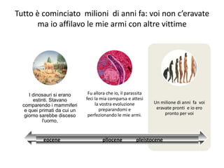 Tutto è cominciato milioni di anni fa: voi non c’eravate
       ma io affilavo le mie armi con altre vittime




     I dinosauri si erano      Fu allora che io, il parassita
       estinti. Stavano       feci la mia comparsa e attesi
                                   la vostra evoluzione         Un milione di anni fa voi
  comparendo i mammiferi
                                      preparandomi e             eravate pronti e io ero
   e quei primati da cui un
   giorno sarebbe disceso      perfezionando le mie armi.            pronto per voi
           l'uomo,


           eocene                     pliocene           pleistocene
 