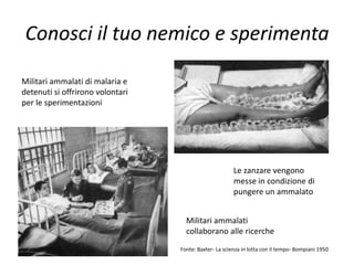 Conosci il tuo nemico e sperimenta

Militari ammalati di malaria e
detenuti si offrirono volontari
per le sperimentazioni




                                                        Le zanzare vengono
                                                        messe in condizione di
                                                        pungere un ammalato


                                    Militari ammalati
                                    collaborano alle ricerche
                                  Fonte: Baxter- La scienza in lotta con il tempo- Bompiani 1950
 