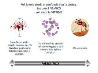 Poi, la mia storia si confonde con la vostra .
                          Io sono il NEMICO
                         voi siete le VITTIME




  Da millenni vi do i
                           Da millenni mi annido
brividi, da millenni mi
                          nel vostro fegato e da lì
 diverto a procurarvi                                 Ma non da solo
                            inizio la mia azione
 febbri implacabili e
                                  omicida.
        mortali.


                             PALEOLITICO
 