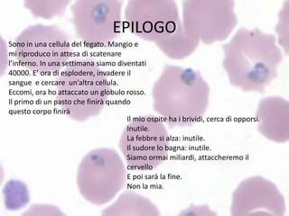 EPILOGO
Sono in una cellula del fegato. Mangio e
mi riproduco in attesa di scatenare
l’inferno. In una settimana siamo diventati
40000. E’ ora di esplodere, invadere il
sangue e cercare un’altra cellula.
Eccomi, ora ho attaccato un globulo rosso.
Il primo di un pasto che finirà quando
questo corpo finirà
                                     Il mio ospite ha i brividi, cerca di opporsi.
                                     Inutile.
                                     La febbre si alza: inutile.
                                     Il sudore lo bagna: inutile.
                                     Siamo ormai miliardi, attaccheremo il
                                     cervello
                                     E poi sarà la fine.
                                     Non la mia.
 