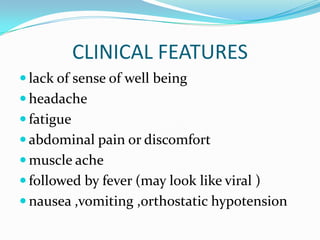 CLINICAL FEATURES
 lack of sense of well being
 headache
 fatigue
 abdominal pain or discomfort
 muscle ache
 followed by fever (may look like viral )
 nausea ,vomiting ,orthostatic hypotension
 