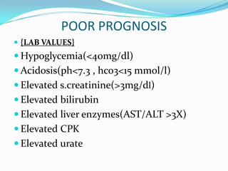 POOR PROGNOSIS
 {LAB VALUES}
 Hypoglycemia(<40mg/dl)
 Acidosis(ph<7.3 , hco3<15 mmol/l)
 Elevated s.creatinine(>3mg/dl)
 Elevated bilirubin
 Elevated liver enzymes(AST/ALT >3X)
 Elevated CPK
 Elevated urate
 